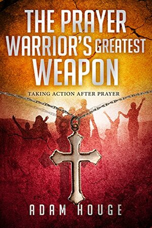 The Prayer Warrior's Greatest Weapon: Taking Action After Prayer by Adam Houge