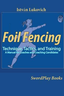 Foil Fencing: Technique, Tactics and Training: A Manual for Coaches and Coaching Cadidates by Istvan Lukovich
