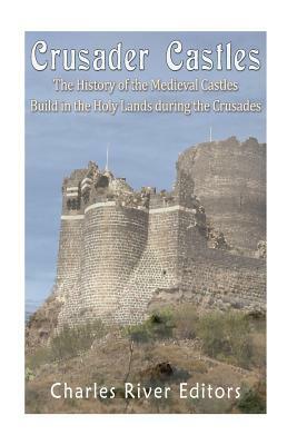 Crusader Castles: The History of the Medieval Castles Built in the Holy Lands during the Crusades by Charles River Editors