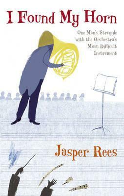 I Found My Horn: One Man's Struggle With The Orchestra's Most Difficult Instrument by Jasper Rees