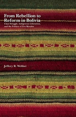 From Rebellion to Reform in Bolivia: Class Struggle, Indigenous Liberation, and the Politics of Evo Morales by Jeffery R. Webber