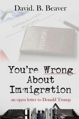 You're Wrong about Immigration: An Open Letter to Donald Trump by David B. Beaver