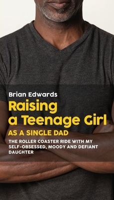 Raising a Teenage Daughter as a Single Dad: The Roller Coaster Ride With My Self-Obsessed, Moody and Defiant Daughter by Brian Edwards