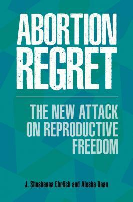 Abortion Regret: The New Attack on Reproductive Freedom by J. Shoshanna Ehrlich, Alesha E. Doan