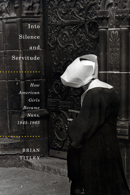 Into Silence and Servitude: How American Girls Became Nuns, 1945-1965 by Brian Titley