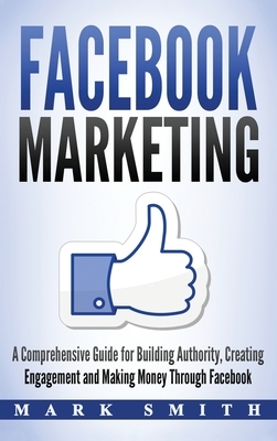 Facebook Marketing: A Comprehensive Guide for Building Authority, Creating Engagement and Making Money Through Facebook by Mark Smith