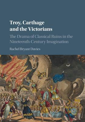 Troy, Carthage and the Victorians: The Drama of Classical Ruins in the Nineteenth-Century Imagination by Rachel Bryant Davies