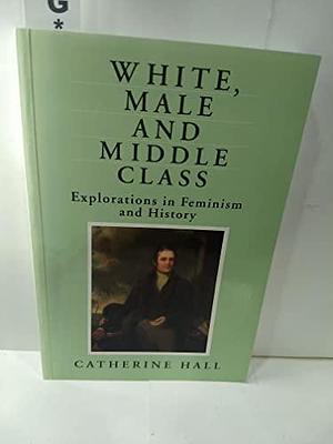 White, Male, and Middle-class: Explorations in Feminism and History by Catherine Hall