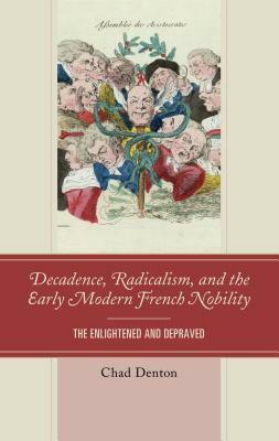 Decadence, Radicalism, and the Early Modern French Nobility: The Enlightened and Depraved by Chad Denton