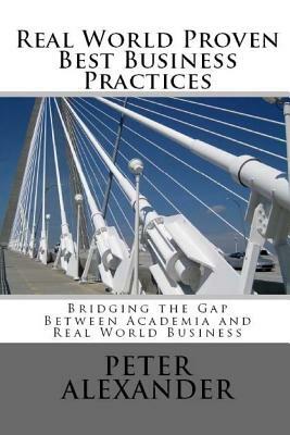 Real World Proven Best Business Practices: Bridging the Gap Between Academic Teachings and Real World Business Success by Peter Alexander