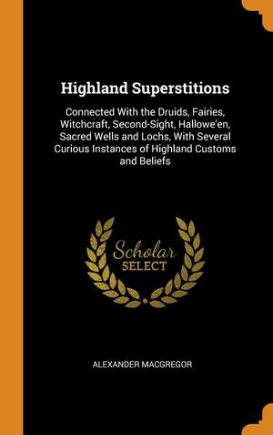Highland Superstitions: Connected with the Druids, Fairies, Witchcraft, Second-Sight, Hallowe'en, Sacred Wells and Lochs, with Several Curious Instances of Highland Customs and Beliefs by Alexander MacGregor