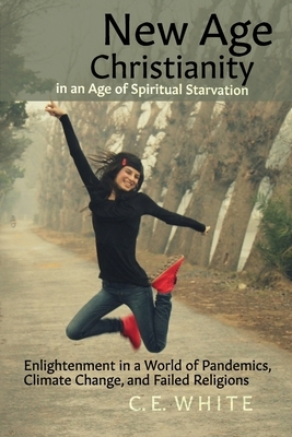 New Age Christianity in an Age of Spiritual Starvation: Enlightenment in a World of Pandemics, Climate Change, and Failed Religions by C.E. White