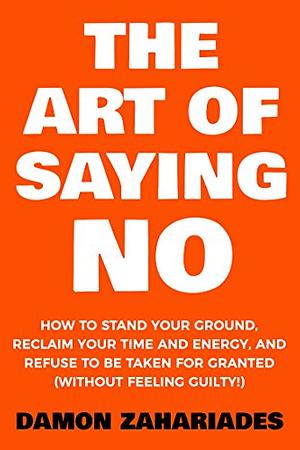 The Art Of Saying NO: How To Stand Your Ground, Reclaim Your Time And Energy, And Refuse To Be Taken For Granted by Damon Zahariades