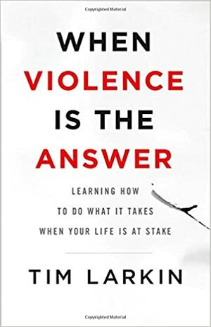 When Violence Is the Answer: Learning How to Do What It Takes When Your Life Is at Stake by Tim Larkin