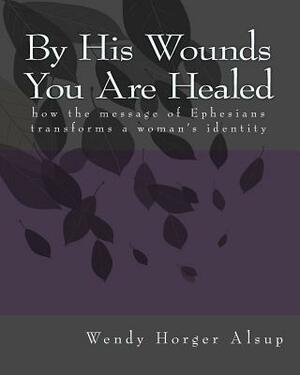 By His Wounds You are Healed: How the Message of Ephesians Transforms a Woman's Identity by Wendy Horger Alsup