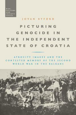 Picturing Genocide in the Independent State of Croatia: Atrocity Images and the Contested Memory of the Second World War in the Balkans by Jovan Byford