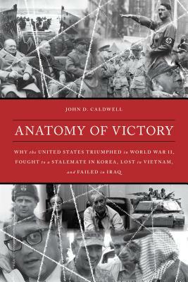 Anatomy of Victory: Why the United States Triumphed in World War II, Fought to a Stalemate in Korea, Lost in Vietnam, and Failed in Iraq by John D. Caldwell