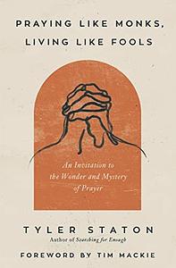 Praying Like Monks, Living Like Fools: An Invitation to the Wonder and Mystery of Prayer by Tyler Staton
