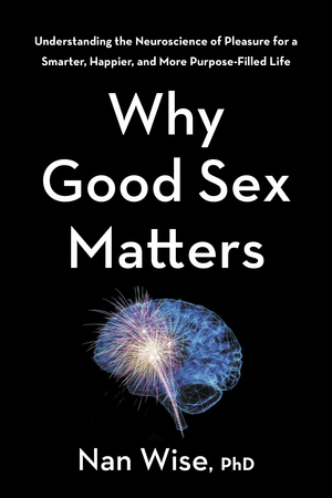 Why Good Sex Matters: Understanding the Neuroscience of Pleasure for a Smarter, Happier, and More Purpose-Filled Life by Nan Wise