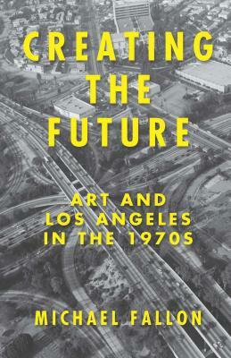 Creating the Future: Art and Los Angeles in the 1970s by Michael Fallon