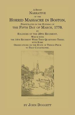 A Short Narrative of the Horrid Massacre in Boston, Perpetrated in the Evening of the Fifth Day of March, 1770, by Soldiers of the 29th Regiment, Wh by John Jr. Doggett