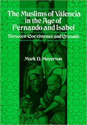 The Muslims of Valencia in the Age of Fernando and Isabel by Mark D. Meyerson