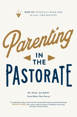 Parenting in the Pastorate: "How-To" Faithfully Raise Kids in Full-Time Ministry by Paul Gilbert