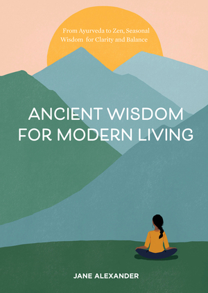 Ancient Wisdom for Modern Living: From Ayurveda to Zen, Seasonal Wisdom for Clarity and Balance by Jane Alexander