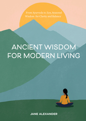 Ancient Wisdom for Modern Living: From Ayurveda to Zen, Seasonal Wisdom for Clarity and Balance by Jane Alexander