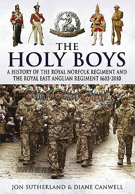 The Holy Boys: A History of the Royal Norfolk Regiment and the Royal East Anglian Regiment 1685-2010 by Diane Canwell, Jon Sutherland