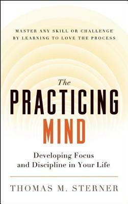 The Practicing Mind: Developing Focus and Discipline in Your Life -- Master Any Skill or Challenge by Learning to Love the Process by Thomas M. Sterner