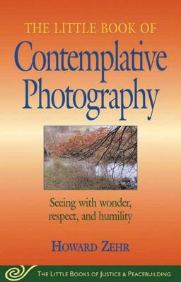 Little Book of Contemplative Photography: Seeing with Wonder, Respect and Humility by Howard Zehr