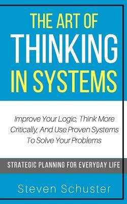 The Art Of Thinking In Systems: Improve Your Logic, Think More Critically, And Use Proven Systems To Solve Your Problems - Strategic Planning For Ever by Steven Schuster