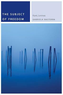 The Subject of Freedom: Kant, Levinas by Gabriela Basterra