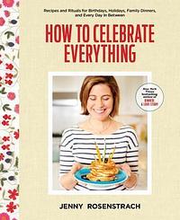 How to Celebrate Everything: Recipes and Rituals for Birthdays, Holidays, Family Dinners, and Every Day In Between: A Cookbook by Jenny Rosenstrach, Jenny Rosenstrach