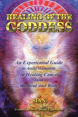 Healing of the Goddess: An Experiential Guide to Assist Humanity in Healing Cancer from the Soul and Body by Sian