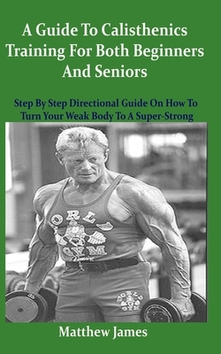 A Guide To Calisthenics Training For Both Beginners And Seniors: Step By Step Directional Guide On How To Turn Your Weak Body To A Super-Strong by Matthew James