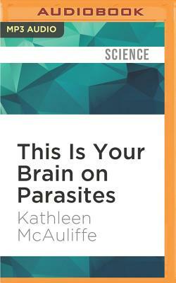 This Is Your Brain on Parasites: How Tiny Creatures Manipulate Our Behavior and Shape Society by Kathleen McAuliffe