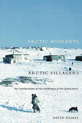 Arctic Migrants/Arctic Villagers, Volume 32: The Transformation of Inuit Settlement in the Central Arctic by David Damas