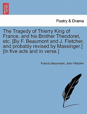 The Tragedy of Thierry King of France, and His Brother Theodoret, Etc. [By F. Beaumont and J. Fletcher, and Probably Revised by Massinger.] [In Five A by John Fletcher, Francis Beaumont