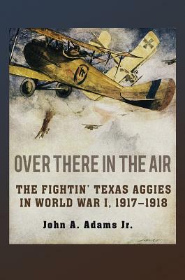 Over There in the Air: The Fightin' Texas Aggies in World War I, 1917-1918 by John A. Adams