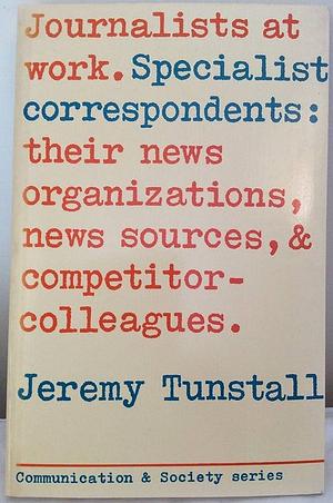 Journalists at Work: Specialist Correspondents: Their News Organizations, News Sources, and Competitor-colleagues by Jeremy Tunstall