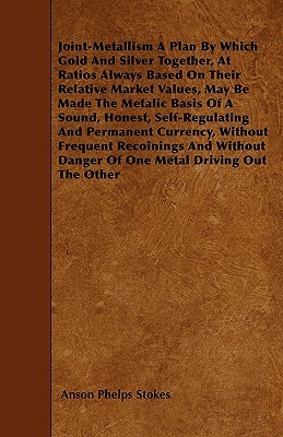 Joint-Metallism A Plan By Which Gold And Silver Together, At Ratios Always Based On Their Relative Market Values, May Be Made The Metalic Basis Of A S by Anson Phelps Stokes