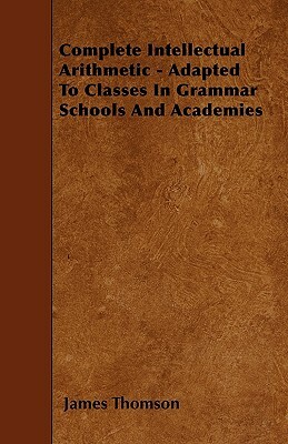 Complete Intellectual Arithmetic - Adapted To Classes In Grammar Schools And Academies by James Thomson