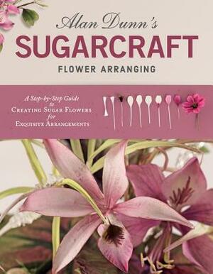 Alan Dunn's Sugarcraft Flower Arranging: A Step-By-Step Guide to Creating Sugar Flowers for Exquisite Arrangements by Alan Dunn