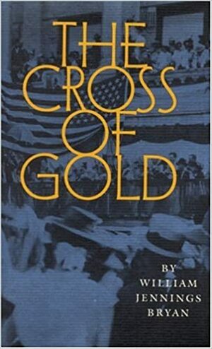 The Cross of Gold: Speech Delivered before the National Democratic Convention at Chicago, July 9, 1896 by William Jennings Bryan