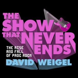 The Show That Never Ends: The Rise and Fall of Prog Rock by David Weigel