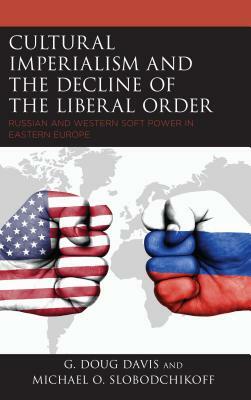 Cultural Imperialism and the Decline of the Liberal Order: Russian and Western Soft Power in Eastern Europe by G. Doug Davis, Michael O. Slobodchikoff