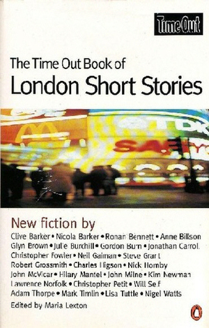 The Time Out Book of London Short Stories by Mark Timlin, Robert Grossmith, Charlie Higson, Hilary Mantel, Nicola Barker, Gordon Burn, Nick Hornby, Steve Grarl, Lawrence Norfolk, Anne Billson, Will Sef, John Milne, Kim Newman, Christopher Fowler, Lisa Tuttle, Ronan Bennett, John McVicar, Neil Gaiman, Chris Petit, Glyn Brown, Adam Thorpe, Nigel Watts, Maria Lexton, Clive Barker, Jonathan Carrol