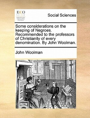 Some Considerations on the Keeping of Negroes. Recommended to the Professors of Christianity of Every Denomination. by John Woolman. by John Woolman